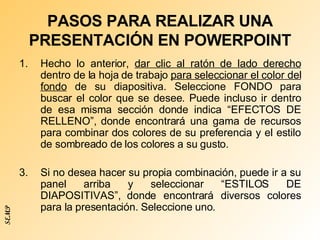 PASOS PARA REALIZAR UNA PRESENTACIÓN EN POWERPOINT Hecho lo anterior,  dar clic al ratón de lado derecho  dentro de la hoja de trabajo  para seleccionar el color del fondo  de su diapositiva. Seleccione FONDO para buscar el color que se desee. Puede incluso ir dentro de esa misma sección donde indica “EFECTOS DE RELLENO”, donde encontrará una gama de recursos para combinar dos colores de su preferencia y el estilo de sombreado de los colores a su gusto.  Si no desea hacer su propia combinación, puede ir a su panel arriba y seleccionar “ESTILOS DE DIAPOSITIVAS”, donde encontrará diversos colores para la presentación. Seleccione uno. SEMP 
