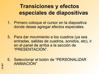 Transiciones y efectos especiales de diapositivas Primero coloque el cursor en la diapositiva donde desee agregar efectos especiales. Para dar movimiento a los cuadros (ya sea entradas, salidas de cuadros, sonidos, etc), ir en el panel de arriba a la sección de “PRESENTACIÓN”. Seleccionar el botón de “PERSONALIZAR ANIMACIÓN” SEMP 