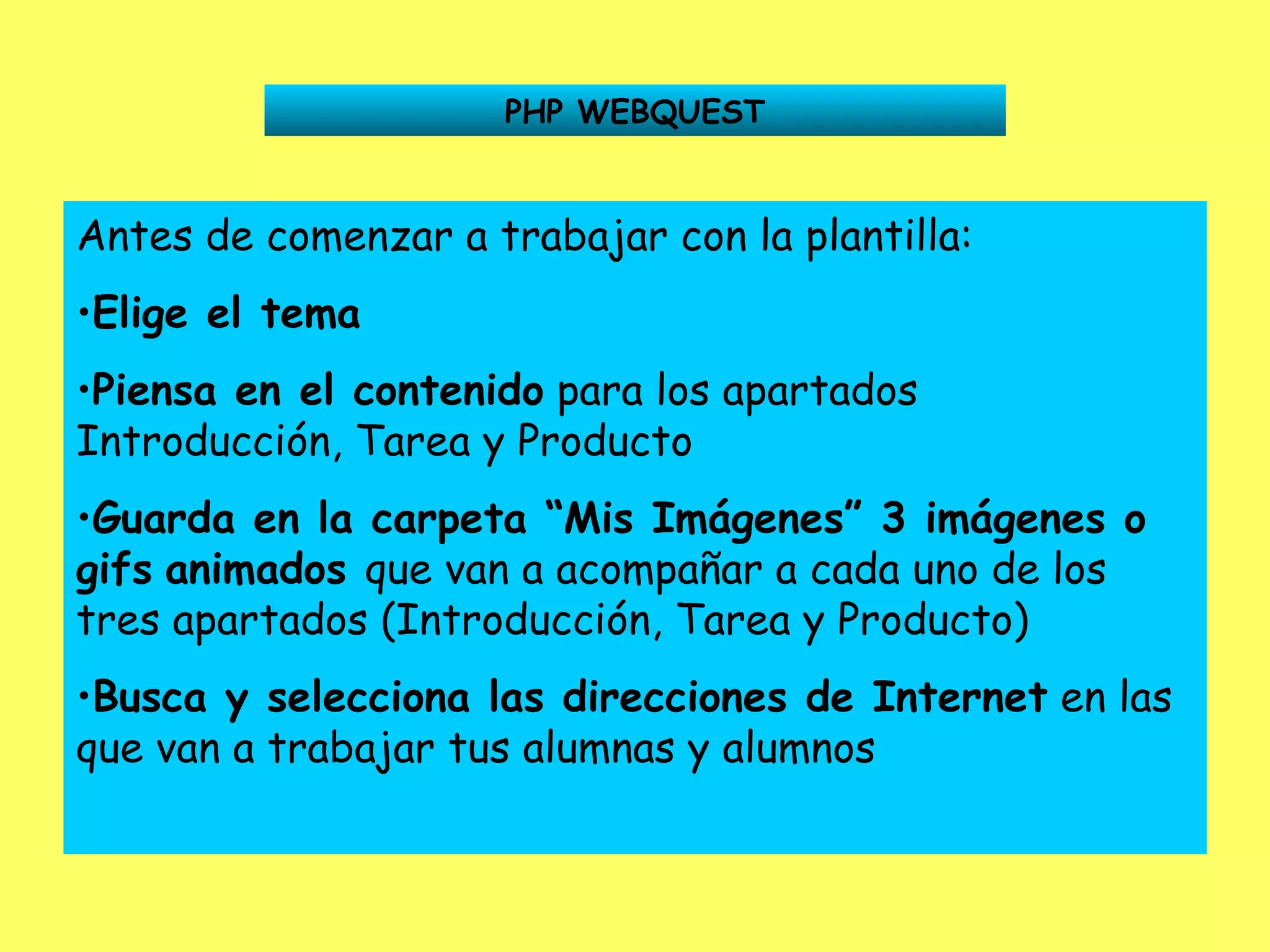 PHP WEBQUEST Antes de comenzar a trabajar con la plantilla: Elige el tema Piensa en el contenido  para los apartados Introducción, Tarea y Producto Guarda en la carpeta “Mis Imágenes” 3 imágenes o gifs   animados  que van a acompañar a cada uno de los tres apartados (Introducción, Tarea y Producto) Busca y selecciona las direcciones de Internet  en las que van a trabajar tus alumnas y alumnos 