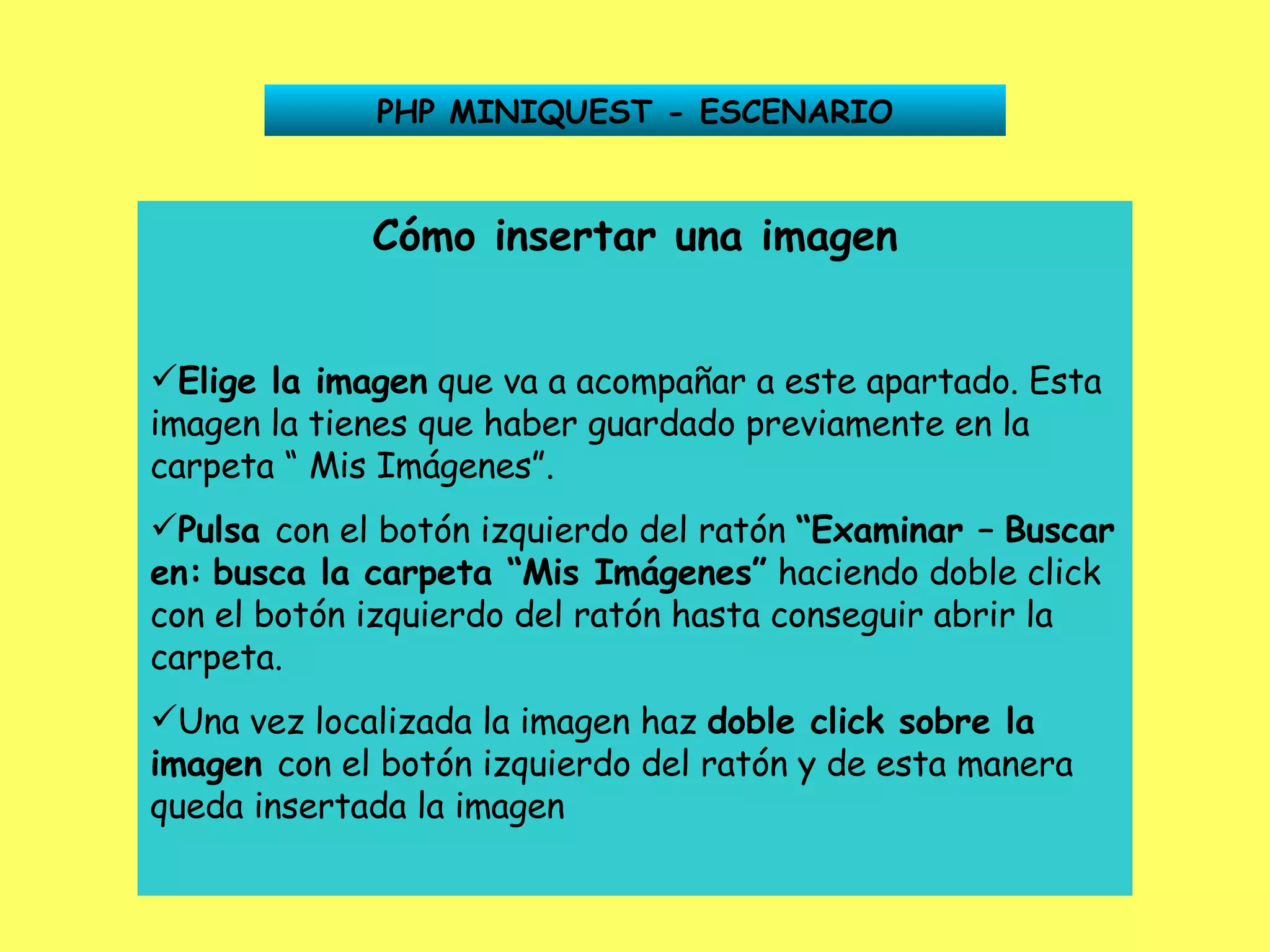 PHP MINIQUEST - ESCENARIO Cómo insertar una imagen Elige la imagen  que va a acompañar a este apartado. Esta imagen la tienes que haber guardado previamente en la carpeta “ Mis Imágenes”. Pulsa  con el botón izquierdo del ratón  “Examinar –   Buscar en:   busca la carpeta “Mis Imágenes”  haciendo doble click con el botón izquierdo del ratón hasta conseguir abrir la carpeta. Una vez localizada la imagen haz  doble click sobre la   imagen  con el botón izquierdo del ratón y de esta manera queda insertada la imagen 