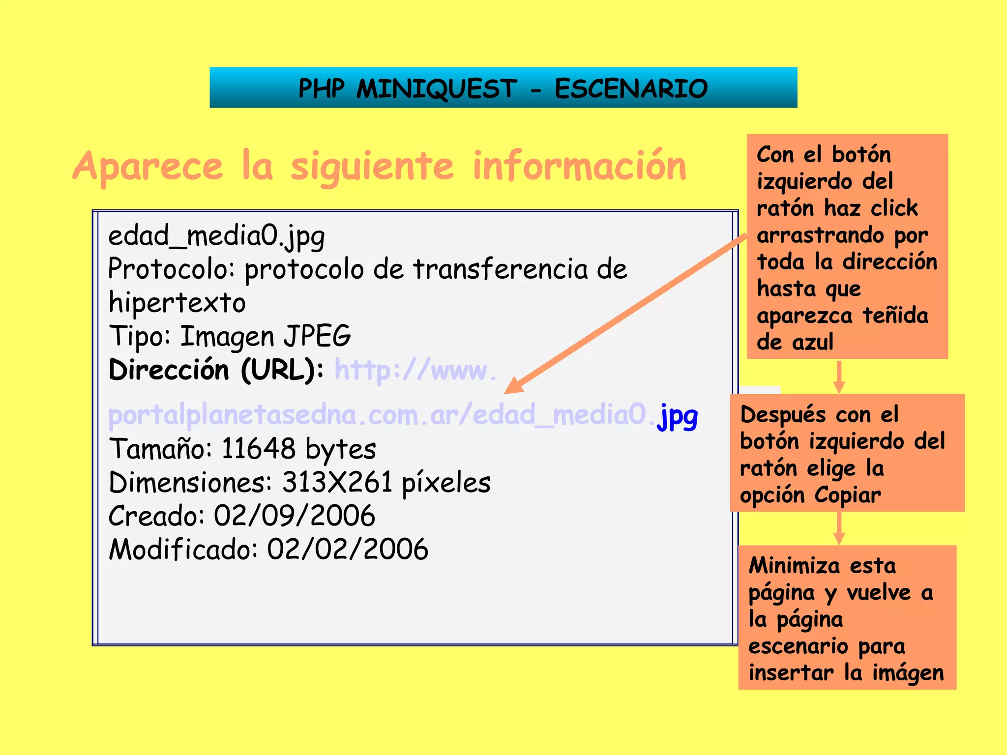 Aparece la siguiente información Dirección (URL):   http:// www . portalplanetasedna .com. ar /edad_media0. jpg PHP MINIQUEST - ESCENARIO Con el botón izquierdo del ratón haz click arrastrando por toda la dirección hasta que aparezca teñida de azul Después con el botón izquierdo del ratón elige la opción Copiar Minimiza esta página y vuelve a la página escenario para insertar la imágen edad_media0.jpg Protocolo: protocolo de transferencia de hipertexto Tipo: Imagen JPEG Dirección (URL):   http:// www . portalplanetasedna .com. ar /edad_media0. jpg   Tamaño: 11648 bytes Dimensiones: 313X261 píxeles Creado: 02/09/2006 Modificado: 02/02/2006 