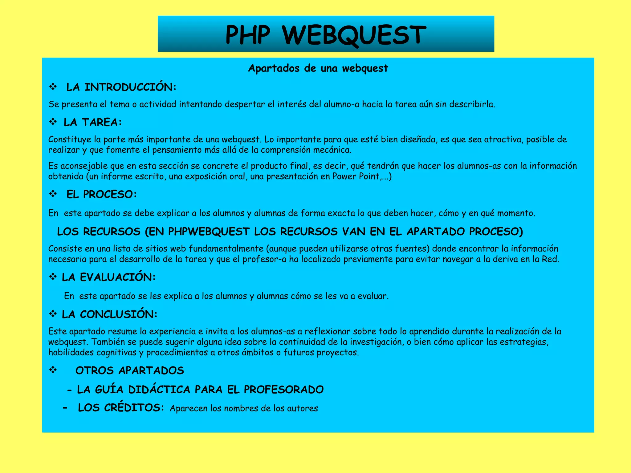 PHP WEBQUEST Apartados de una webquest LA INTRODUCCIÓN: Se presenta el tema o actividad intentando despertar el interés del alumno-a hacia la tarea aún sin describirla.    LA TAREA: Constituye la parte más importante de una webquest. Lo importante para que esté bien diseñada, es que sea atractiva, posible de realizar y que fomente el pensamiento más allá de la comprensión mecánica. Es aconsejable que en esta sección se concrete el producto final, es decir, qué tendrán que hacer los alumnos-as con la información obtenida (un informe escrito, una exposición oral, una presentación en Power Point,...) EL PROCESO: En   este apartado se debe explicar a los alumnos y alumnas de forma exacta lo que deben hacer, cómo y en qué momento. LOS RECURSOS (EN PHPWEBQUEST LOS RECURSOS VAN EN EL APARTADO PROCESO) Consiste en una lista de sitios web fundamentalmente (aunque pueden utilizarse otras fuentes) donde encontrar la información necesaria para el desarrollo de la tarea y que el profesor-a ha localizado previamente para evitar navegar a la deriva en la Red. LA EVALUACIÓN: En  este apartado se les explica a los alumnos y alumnas cómo se les va a evaluar. LA CONCLUSIÓN: Este apartado resume la experiencia e invita a los alumnos-as a reflexionar sobre todo lo aprendido durante la realización de la webquest. También se puede sugerir alguna idea sobre la continuidad de la investigación, o bien cómo aplicar las estrategias, habilidades cognitivas y procedimientos a otros ámbitos o futuros proyectos. OTROS APARTADOS - LA GUÍA DIDÁCTICA PARA EL PROFESORADO -  LOS CRÉDITOS:  Aparecen los nombres de los autores   