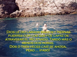 Dios le dio largos brazos y piernas fuertes con los que fue capaz de atravesar el río a nado. Tardó más o menos dos horas.  Dos o tres veces casi se ahoga,  pero ... ¡pasó!  