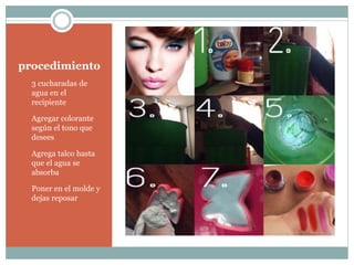 procedimiento
1. 3 cucharadas de
agua en el
recipiente
2. Agregar colorante
según el tono que
desees
3. Agrega talco hasta
que el agua se
absorba
4. Poner en el molde y
dejas reposar
 