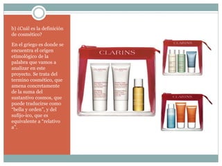b) ¿Cuál es la definición
de cosmético?
En el griego es donde se
encuentra el origen
etimológico de la
palabra que vamos a
analizar en este
proyecto. Se trata del
termino cosmético, que
amena concretamente
de la suma del
sustantivo cosmos, que
puede traducirse como
“bella y orden”, y del
sufijo-ico, que es
equivalente a “relativo
a”.
 