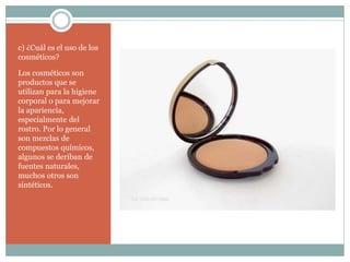 c) ¿Cuál es el uso de los
cosméticos?
Los cosméticos son
productos que se
utilizan para la higiene
corporal o para mejorar
la apariencia,
especialmente del
rostro. Por lo general
son mezclas de
compuestos químicos,
algunos se deriban de
fuentes naturales,
muchos otros son
sintéticos.
 