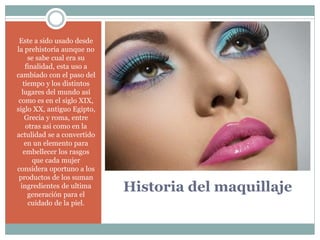 Historia del maquillaje
Este a sido usado desde
la prehistoria aunque no
se sabe cual era su
finalidad, esta uso a
cambiado con el paso del
tiempo y los distintos
lugares del mundo así
como es en el siglo XIX,
siglo XX, antiguo Egipto,
Grecia y roma, entre
otras asi como en la
actulidad se a convertido
en un elemento para
embellecer los rasgos
que cada mujer
considera oportuno a los
productos de los suman
ingredientes de ultima
generación para el
cuidado de la piel.
 