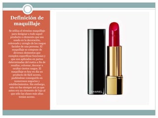 Definición de
maquillaje
Se utiliza el término maquillaje
para designar a todo aquel
producto o elemento que sea
usado en la decoración,
coloreado y arreglo de los rasgos
faciales de una persona. El
maquillaje se compone de
diversos elementos que
cumplen específicas funciones y
que son aplicados en partes
determinadas del rostro a fin de
resaltar, colorear, decorar u
ocultar ciertos rasgos. El
maquillaje es hoy en día un
producto de fácil acceso,
pudiéndose conseguirlo en
numerosos negocios y
establecimientos. Sin embargo,
esto no fue siempre así ya que
antes era un elemento de lujo al
que sólo las clases más altas
tenían acceso.
 