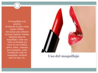 Uso del maquillaje
El maquillaje es la
práctica
de decorar la piel y otras
partes visibles
del cuerpo para obtener
un buen aspecto. Existen
distintos tipos de
maquillaje y cada uno
tiene un función así
como lo son el labial,
polvo, rubor , mascara
para pestañas, polvo
translucido, base de
maquillaje, sombras
para los ojos, etc.
 