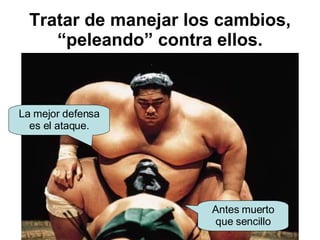 Tratar de manejar los cambios, “peleando” contra ellos. La mejor defensa es el ataque. Antes muerto que sencillo 