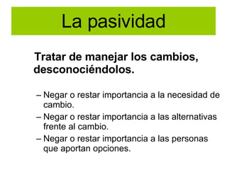 La pasividad Tratar de manejar los cambios, desconociéndolos. Negar o restar importancia a la necesidad de cambio. Negar o restar importancia a las alternativas frente al cambio. Negar o restar importancia a las personas que aportan opciones. 