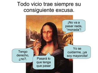Todo vicio trae siempre su consiguiente excusa. Tengo derecho, ¿no?. ¡No va a pasar nada, “monada”! Yo se cuidarme, ¡ya soy mayorcita! Pasará lo que tenga que pasar 