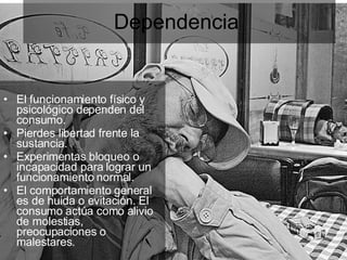 Dependencia  El funcionamiento físico y psicológico dependen del consumo. Pierdes libertad frente la sustancia. Experimentas bloqueo o incapacidad para lograr un funcionamiento normal. El comportamiento general es de huida o evitación. El consumo actúa como alivio de molestias, preocupaciones o malestares. 