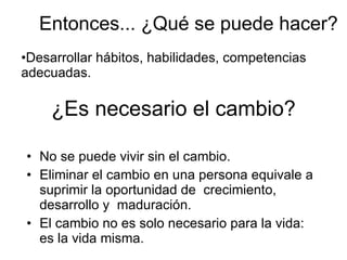¿Es necesario el cambio? No se puede vivir sin el cambio. Eliminar el cambio en una persona equivale a suprimir la oportunidad de  crecimiento,  desarrollo y  maduración. El cambio no es solo necesario para la vida: es la vida misma. Entonces... ¿Qué se puede hacer? Desarrollar hábitos, habilidades, competencias adecuadas. 