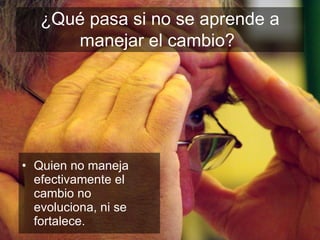 ¿Qué pasa si no se aprende a manejar el cambio?   Quien no maneja efectivamente el cambio no evoluciona, ni se fortalece. 