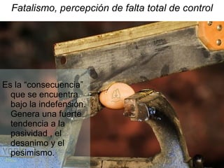 Fatalismo, percepción de falta total de control Es la “consecuencia” que se encuentra bajo la indefensión. Genera una fuerte tendencia a la pasividad , el desanimo y el pesimismo. 