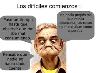 Los difíciles comienzos : Pasó un tiempo hasta que observé que me iba mal consumiendo. Me hacía propósitos que nunca alcanzaba, las cosas no marchaban como esperaba. Pensaba que nadie se había dado cuenta 