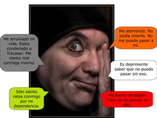 Me aterrorizó. No podía creerlo. No me puede pasar a mí. Es deprimente saber que no puedo pasar sin eso. Me siento atrapado. Trato de no pensar en ello. Sólo siento rabia conmigo por mi dependencia. He arruinado mi vida. Estoy condenado a fracasar. Me siento mal conmigo mismo. 