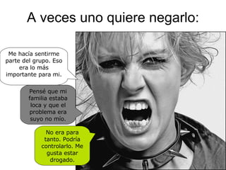 A veces uno quiere negarlo: No era para tanto. Podría controlarlo. Me gusta estar drogado. Me hacía sentirme parte del grupo. Eso era lo más importante para mi. Pensé que mi familia estaba loca y que el problema era suyo no mío. 