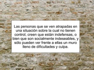 Las personas que se ven atrapadas en una situación sobre la cual no tienen control, creen que están indefensas, o bien que son socialmente indeseables, y sólo pueden ver frente a ellas un muro lleno de dificultades y culpa. 