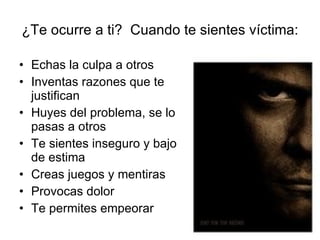 ¿Te ocurre a ti?  Cuando te sientes víctima: Echas la culpa a otros Inventas razones que te justifican Huyes del problema, se lo pasas a otros Te sientes inseguro y bajo de estima Creas juegos y mentiras Provocas dolor Te permites empeorar 