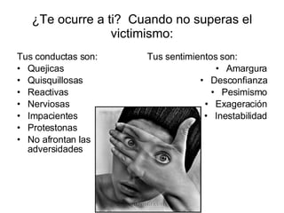 ¿Te ocurre a ti?  Cuando no superas el victimismo: Tus conductas son: Quejicas Quisquillosas Reactivas Nerviosas Impacientes Protestonas No afrontan las adversidades Tus sentimientos son: Amargura Desconfianza Pesimismo Exageración Inestabilidad 