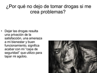 ¿Por qué no dejo de tomar drogas si me crea problemas?  Dejar las drogas resulta una privación de la satisfacción, una amenaza a mi bienestar y buen funcionamiento, significa acabar con mi “capa de seguridad” que utilizo para tapar mi agobio. 