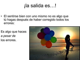 ¡la salida es…! El sentirse bien con uno mismo no es algo que tú hagas después de haber corregido todos los errores: Es algo que haces  a pesar de   los errores. 