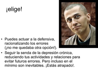 ¡elige! Puedes actuar a la defensiva,  racionalizando los errores  (¡no me quedaba otra opción!). Seguir la senda de la depresión crónica, reduciendo tus actividades y relaciones para evitar futuros errores. Pero incluso en el mínimo son inevitables. ¡Estás atrapado!. 