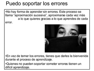 Puedo soportar los errores No hay forma de aprender sin errores. Este proceso se llama “aproximación sucesiva”, aproximarse cada vez más  a lo que quieres gracias a lo que aprendes de cada error. En vez de temer los errores, tienes que darles la bienvenida durante el proceso de aprendizaje. Quienes no pueden soportar cometer errores tienen un difícil aprendizaje. 