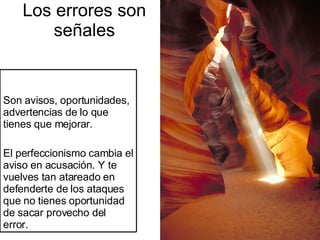 Los errores son señales Son avisos, oportunidades, advertencias de lo que tienes que mejorar. El perfeccionismo cambia el aviso en acusación. Y te vuelves tan atareado en defenderte de los ataques que no tienes oportunidad de sacar provecho del error. 