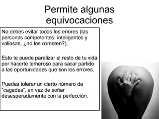 Permite algunas equivocaciones No debes evitar todos los errores (las personas competentes, inteligentes y valiosas, ¿no los cometen?). Esto te puede paralizar el resto de tu vida por hacerte temeroso para sacar partido a las oportunidades que son los errores. Puedes tolerar un cierto número de “cagadas”, en vez de soñar desesperadamente con la perfección. 