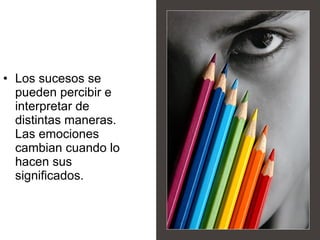 Los sucesos se pueden percibir e interpretar de distintas maneras. Las emociones cambian cuando lo hacen sus significados. 