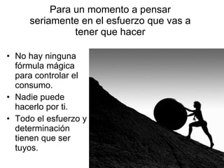 Para un momento a pensar seriamente en el esfuerzo que vas a tener que hacer No hay ninguna fórmula mágica para controlar el consumo. Nadie puede hacerlo por ti. Todo el esfuerzo y determinación tienen que ser tuyos. 