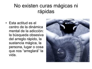No existen curas mágicas ni rápidas Esta actitud es el centro de la dinámica mental de la adicción: la búsqueda obsesiva del arreglo rápido, la sustancia mágica, la persona, lugar o cosa que nos “arreglará” la vida. 