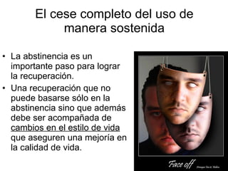 El cese completo del uso de manera sostenida La abstinencia es un importante paso para lograr la recuperación. Una recuperación que no puede basarse sólo en la abstinencia sino que además debe ser acompañada de  cambios en el estilo de vida  que aseguren una mejoría en la calidad de vida. 