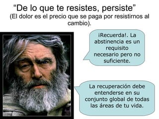 “ De lo que te resistes, persiste”  (El dolor es el precio que se paga por resistirnos al cambio). ¡Recuerda!. La abstinencia es un requisito necesario pero no suficiente. La recuperación debe entenderse en su conjunto global de todas las áreas de tu vida. 