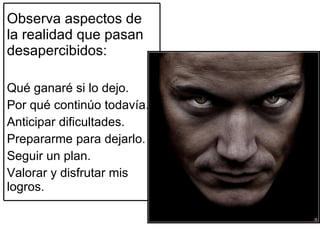 Observa aspectos de la realidad que pasan desapercibidos: Qué ganaré si lo dejo. Por qué continúo todavía. Anticipar dificultades. Prepararme para dejarlo. Seguir un plan. Valorar y disfrutar mis logros. 
