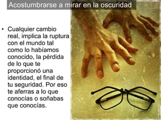 Cualquier cambio real, implica la ruptura con el mundo tal como lo habíamos conocido, la pérdida de lo que te proporcionó una identidad, el final de tu seguridad. Por eso te aferras a lo que conocías o soñabas que conocías. Acostumbrarse a mirar en la oscuridad 
