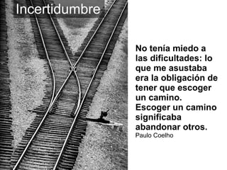 No tenía miedo a las dificultades: lo que me asustaba era la obligación de tener que escoger un camino. Escoger un camino significaba abandonar otros. Paulo Coelho Incertidumbre   