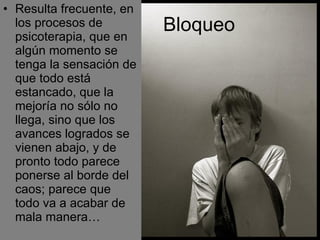 Resulta frecuente, en los procesos de psicoterapia, que en algún momento se tenga la sensación de que todo está estancado, que la mejoría no sólo no llega, sino que los avances logrados se vienen abajo, y de pronto todo parece ponerse al borde del caos; parece que todo va a acabar de mala manera… Bloqueo   