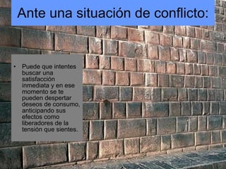 Ante una situación de conflicto: Puede que intentes buscar una satisfacción inmediata y en ese momento se te pueden despertar deseos de consumo, anticipando sus efectos como liberadores de la tensión que sientes. 