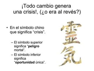 ¡Todo cambio genera  una crisis!, (¿o era al revés?) En el símbolo chino que significa “crisis”. El símbolo superior significa “ peligro  mortal”. El símbolo inferior significa “ oportunidad  única”. 