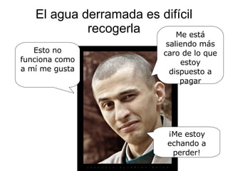 El agua derramada es difícil recogerla Esto no funciona como a mí me gusta  Me está saliendo más caro de lo que estoy dispuesto a pagar ¡Me estoy echando a perder! 