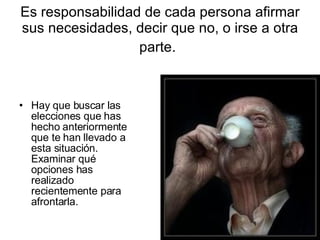 Es responsabilidad de cada persona afirmar sus necesidades, decir que no, o irse a otra parte.   Hay que buscar las elecciones que has hecho anteriormente que te han llevado a esta situación. Examinar qué opciones has realizado recientemente para afrontarla. 