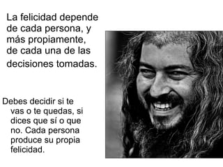 La felicidad depende de cada persona, y más propiamente, de cada una de las decisiones tomadas.   Debes decidir si te vas o te quedas, si dices que sí o que no. Cada persona produce su propia felicidad. 