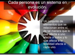 Cada persona es un sistema en evolución. Un conjunto de elementos que se relacionan entre sí, de tal manera que lo que afecta a uno afecta a todos y lo que afecta a la totalidad afecta a cada uno. 