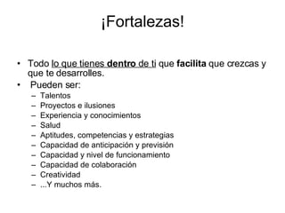 ¡Fortalezas! Todo  lo que tienes  dentro  de ti  que  facilita  que crezcas y que te desarrolles. Pueden ser: Talentos Proyectos e ilusiones Experiencia y conocimientos Salud Aptitudes, competencias y estrategias Capacidad de anticipación y previsión Capacidad y nivel de funcionamiento Capacidad de colaboración Creatividad  ...Y muchos más. 
