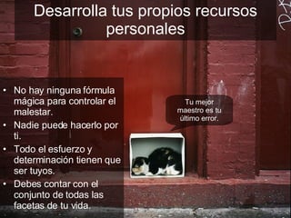 Desarrolla tus propios recursos personales No hay ninguna fórmula mágica para controlar el malestar. Nadie puede hacerlo por ti. Todo el esfuerzo y determinación tienen que ser tuyos. Debes contar con el conjunto de todas las facetas de tu vida. Tu mejor maestro es tu último error. 