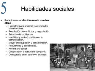Habilidades sociales Relacionarme  efectivamente con los otros  . Habilidad para analizar y comprender las relaciones. Resolución de conflictos y negociación. Solución de problemas. Habilidad y actitud positiva en la comunicación. Mayor preocupación y consideración. Popularidad y sociabilidad. Actitud pro-social. Cooperación y actitud de compartir. Democracia en el trato con los otros. 5 